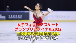 三原舞依 出場のフィギュアスケートグランプリファイナル2022、ショートプログラム/フリーの滑走時間(日程)・放送予定