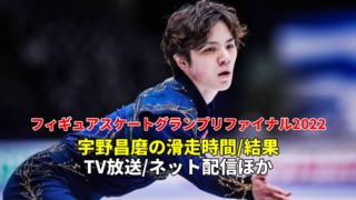 宇野昌磨 速報、グランプリファイナル2022フリー滑走順(日本時間での滑走日時)・結果・放送予定